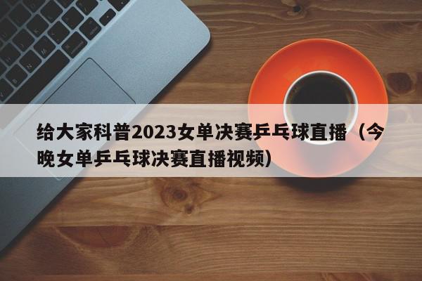 给大家科普2023女单决赛乒乓球直播（今晚女单乒乓球决赛直播视频）