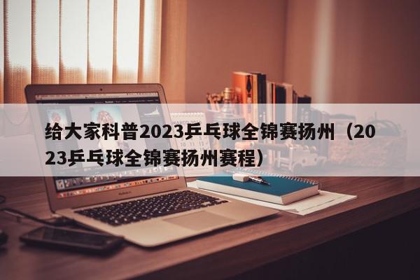 给大家科普2023乒乓球全锦赛扬州（2023乒乓球全锦赛扬州赛程）