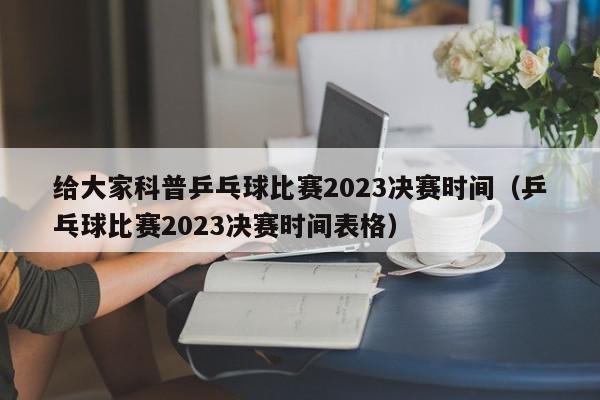 给大家科普乒乓球比赛2023决赛时间（乒乓球比赛2023决赛时间表格）