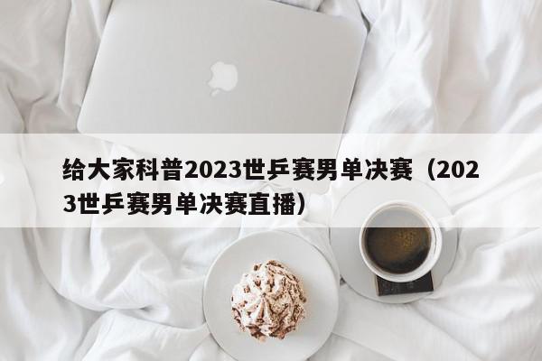 给大家科普2023世乒赛男单决赛（2023世乒赛男单决赛直播）