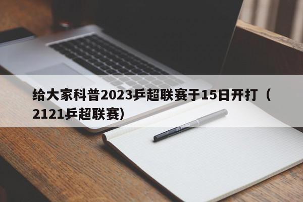 给大家科普2023乒超联赛于15日开打（2121乒超联赛）