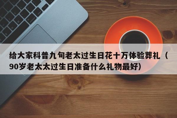 给大家科普九旬老太过生日花十万体验葬礼（90岁老太太过生日准备什么礼物最好）