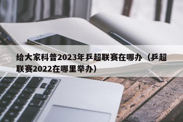 给大家科普2023年乒超联赛在哪办（乒超联赛2022在哪里举办）