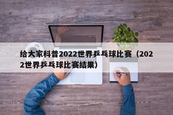 给大家科普2022世界乒乓球比赛（2022世界乒乓球比赛结果）