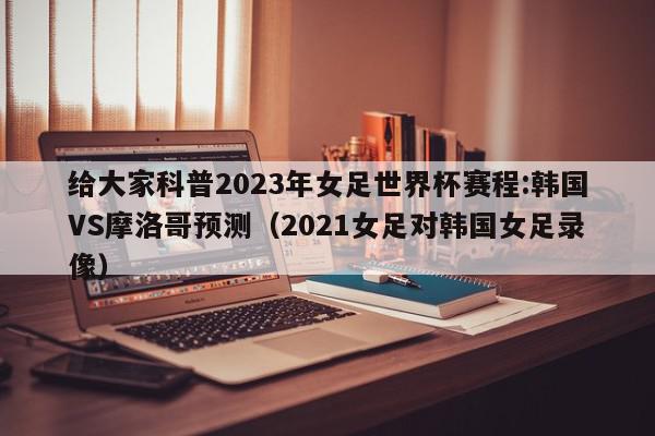 给大家科普2023年女足世界杯赛程:韩国VS摩洛哥预测（2021女足对韩国女足录像）