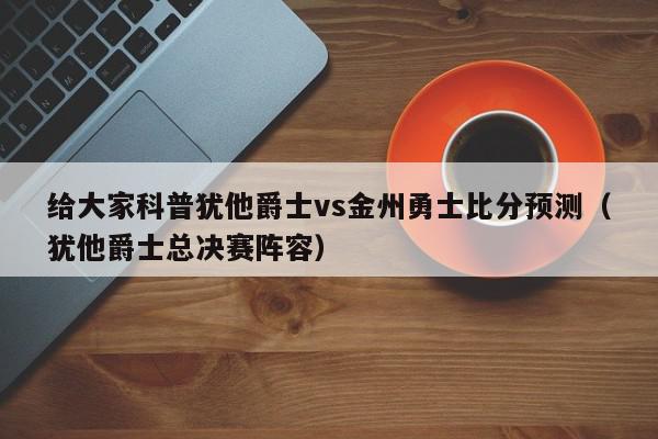 给大家科普犹他爵士vs金州勇士比分预测（犹他爵士总决赛阵容）