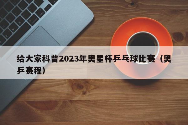 给大家科普2023年奥星杯乒乓球比赛（奥乒赛程）