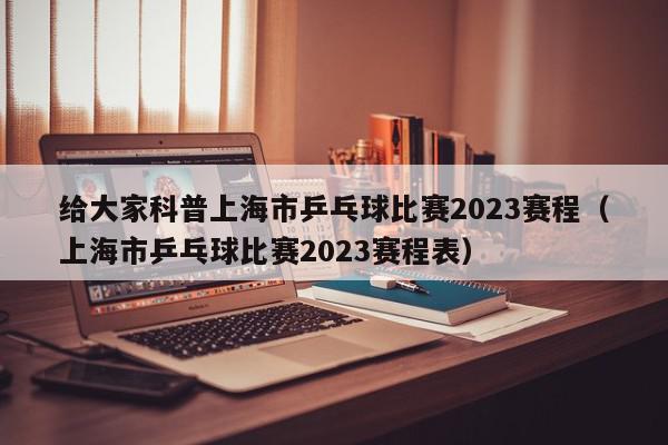 给大家科普上海市乒乓球比赛2023赛程（上海市乒乓球比赛2023赛程表）