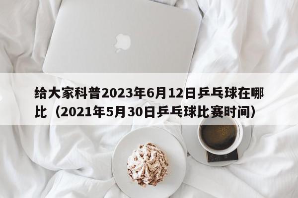 给大家科普2023年6月12日乒乓球在哪比（2021年5月30日乒乓球比赛时间）