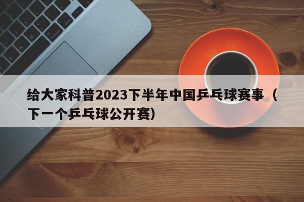 给大家科普2023下半年中国乒乓球赛事（下一个乒乓球公开赛）