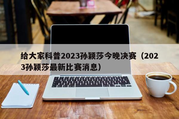 给大家科普2023孙颖莎今晚决赛（2023孙颖莎最新比赛消息）