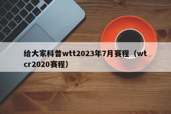 给大家科普wtt2023年7月赛程（wtcr2020赛程）