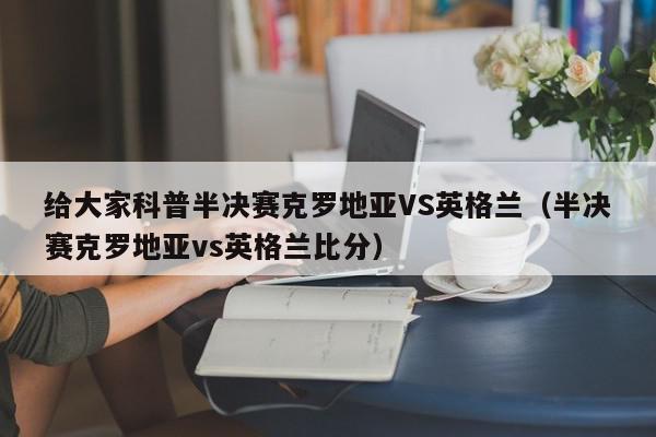 给大家科普半决赛克罗地亚VS英格兰（半决赛克罗地亚vs英格兰比分）