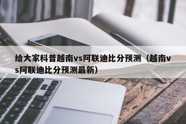 给大家科普越南vs阿联迪比分预测（越南vs阿联迪比分预测最新）