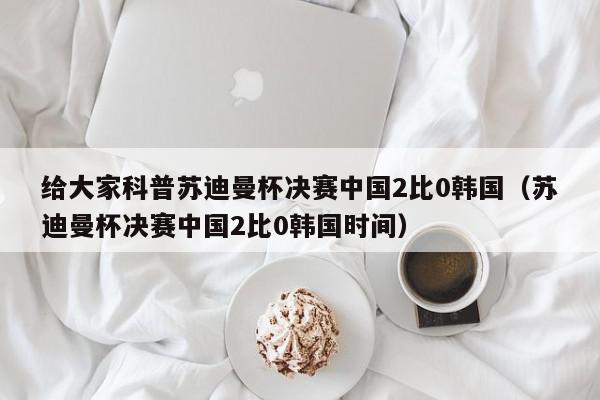 给大家科普苏迪曼杯决赛中国2比0韩国（苏迪曼杯决赛中国2比0韩国时间）