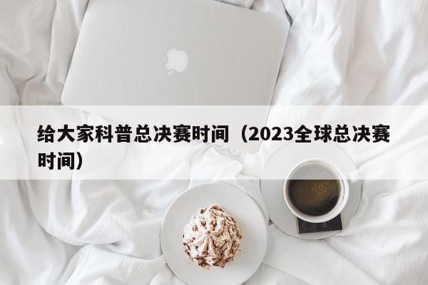 给大家科普总决赛时间（2023全球总决赛时间）