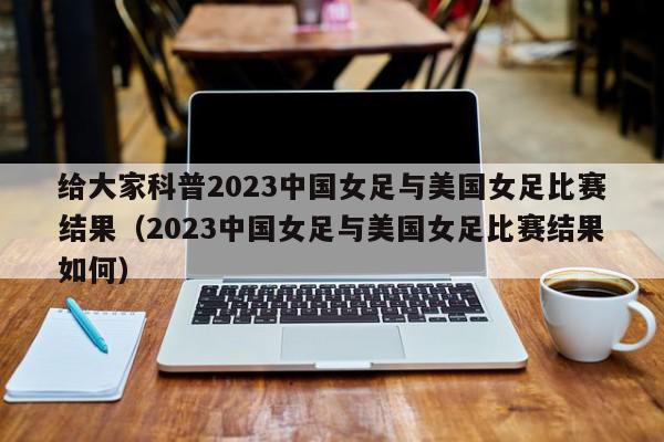 给大家科普2023中国女足与美国女足比赛结果（2023中国女足与美国女足比赛结果如何）