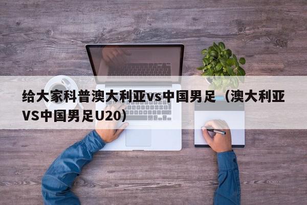 给大家科普澳大利亚vs中国男足（澳大利亚VS中国男足U20）