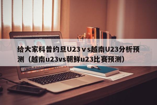 给大家科普约旦U23ⅴs越南U23分析预测（越南u23vs朝鲜u23比赛预测）