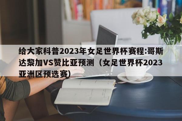 给大家科普2023年女足世界杯赛程:哥斯达黎加VS赞比亚预测（女足世界杯2023亚洲区预选赛）