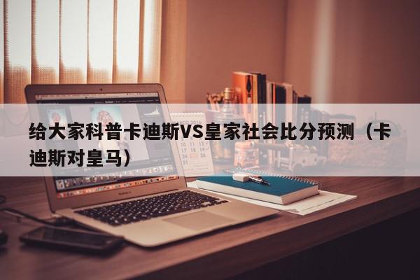 给大家科普卡迪斯VS皇家社会比分预测（卡迪斯对皇马）