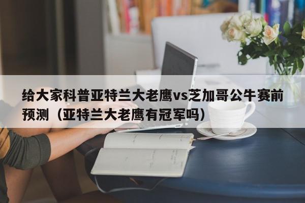 给大家科普亚特兰大老鹰vs芝加哥公牛赛前预测（亚特兰大老鹰有冠军吗）