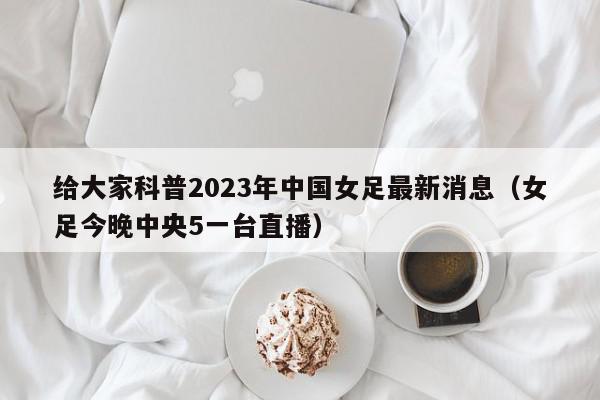 给大家科普2023年中国女足最新消息（女足今晚中央5一台直播）