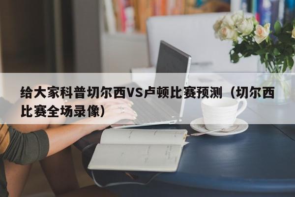 给大家科普切尔西VS卢顿比赛预测（切尔西比赛全场录像）