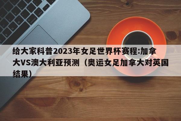 给大家科普2023年女足世界杯赛程:加拿大VS澳大利亚预测（奥运女足加拿大对英国结果）