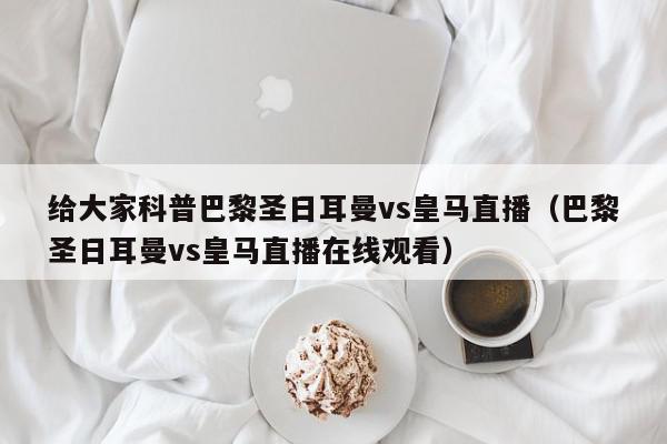 给大家科普巴黎圣日耳曼vs皇马直播（巴黎圣日耳曼vs皇马直播在线观看）