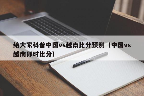 给大家科普中国vs越南比分预测（中国vs越南即时比分）