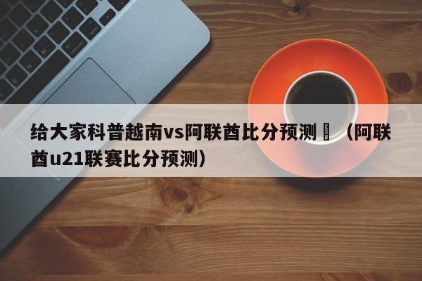 给大家科普越南vs阿联酋比分预测	（阿联酋u21联赛比分预测）