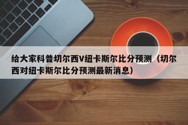 给大家科普切尔西V纽卡斯尔比分预测（切尔西对纽卡斯尔比分预测最新消息）