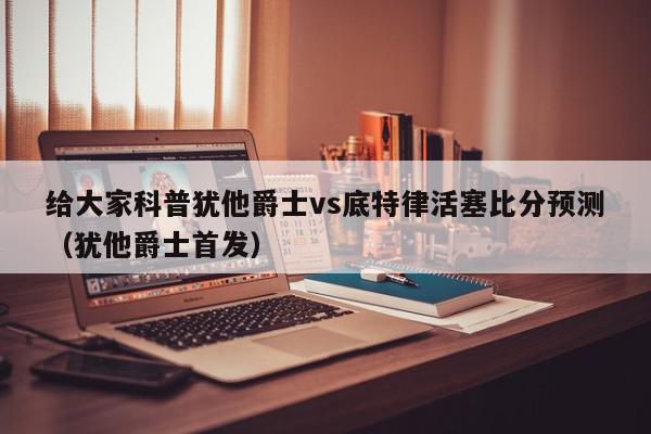 给大家科普犹他爵士vs底特律活塞比分预测（犹他爵士首发）