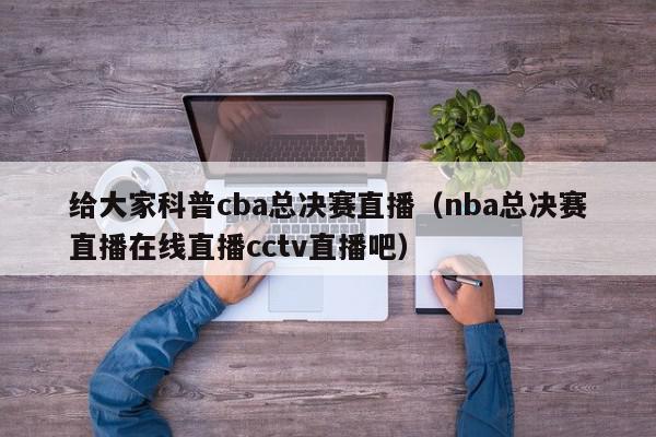 给大家科普cba总决赛直播（nba总决赛直播在线直播cctv直播吧）