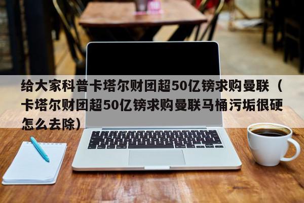 给大家科普卡塔尔财团超50亿镑求购曼联（卡塔尔财团超50亿镑求购曼联马桶污垢很硬怎么去除）