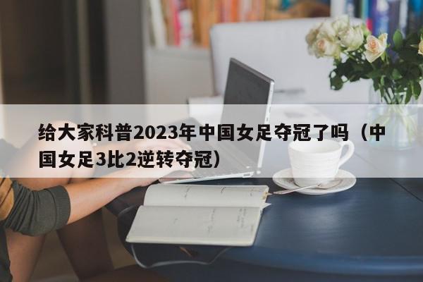 给大家科普2023年中国女足夺冠了吗（中国女足3比2逆转夺冠）