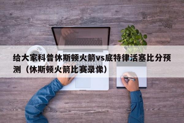 给大家科普休斯顿火箭vs底特律活塞比分预测（休斯顿火箭比赛录像）