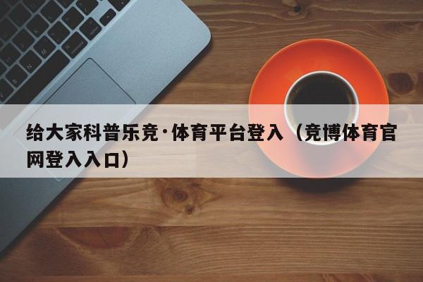 给大家科普乐竞·体育平台登入（竞博体育官网登入入口）