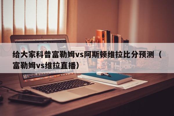 给大家科普富勒姆vs阿斯顿维拉比分预测（富勒姆vs维拉直播）