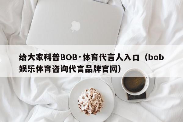 给大家科普BOB·体育代言人入口（bob娱乐体育咨询代言品牌官网）