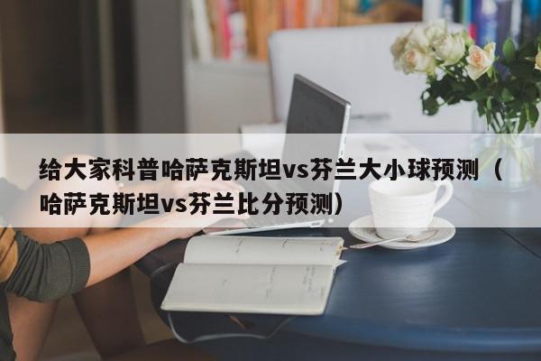 给大家科普哈萨克斯坦vs芬兰大小球预测（哈萨克斯坦vs芬兰比分预测）