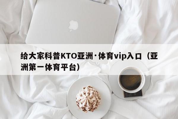 给大家科普KTO亚洲·体育vip入口（亚洲第一体育平台）