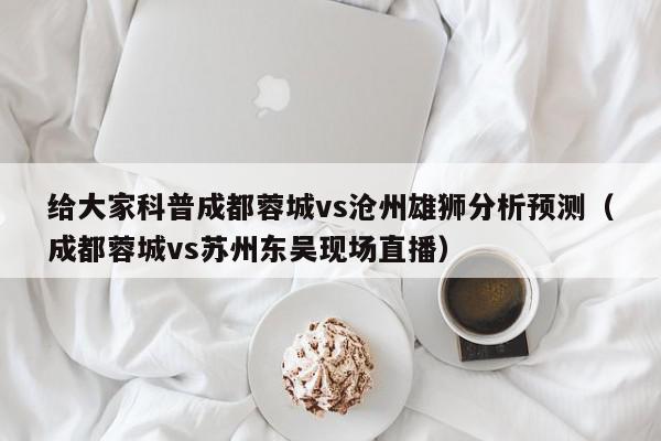 给大家科普成都蓉城vs沧州雄狮分析预测（成都蓉城vs苏州东吴现场直播）