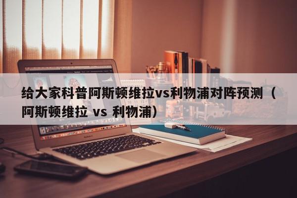 给大家科普阿斯顿维拉vs利物浦对阵预测（阿斯顿维拉 vs 利物浦）