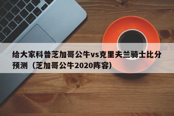 给大家科普芝加哥公牛vs克里夫兰骑士比分预测（芝加哥公牛2020阵容）