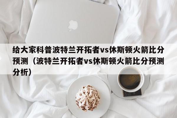 给大家科普波特兰开拓者vs休斯顿火箭比分预测（波特兰开拓者vs休斯顿火箭比分预测分析）