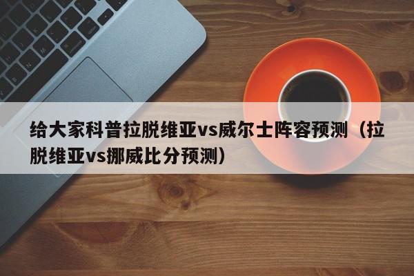 给大家科普拉脱维亚vs威尔士阵容预测（拉脱维亚vs挪威比分预测）