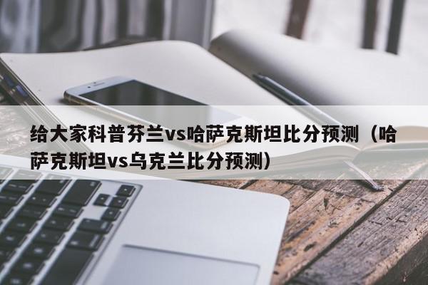 给大家科普芬兰vs哈萨克斯坦比分预测（哈萨克斯坦vs乌克兰比分预测）