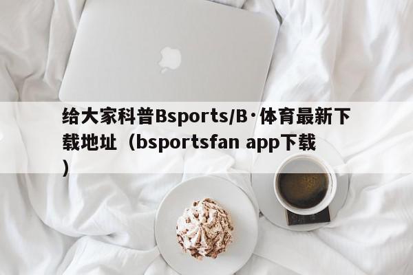 给大家科普Bsports/B·体育最新下载地址（bsportsfan app下载）